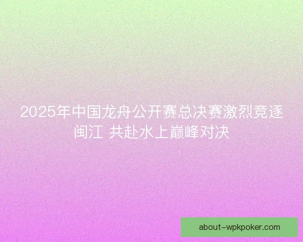 2025年中国龙舟公开赛总决赛激烈竞逐闽江 共赴水上巅峰对决